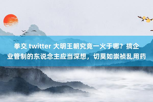 拳交 twitter 大明王朝究竟一火于哪？搞企业管制的东说念主应当深想，切莫如崇祯乱用药