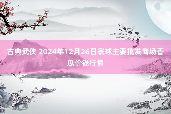 古典武侠 2024年12月26日寰球主要批发商场香瓜价钱行情