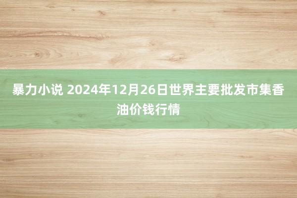 暴力小说 2024年12月26日世界主要批发市集香油价钱行情