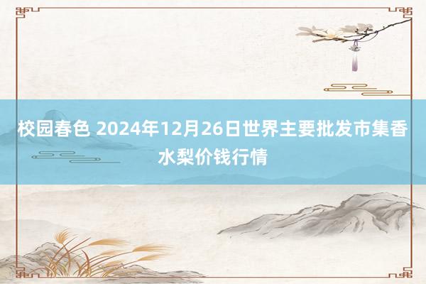 校园春色 2024年12月26日世界主要批发市集香水梨价钱行情