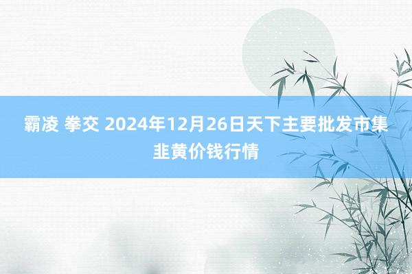 霸凌 拳交 2024年12月26日天下主要批发市集韭黄价钱行情