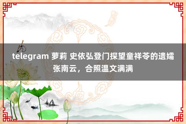 telegram 萝莉 史依弘登门探望童祥苓的遗孀张南云，合照温文满满