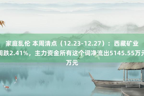 家庭乱伦 本周清点（12.23-12.27）：西藏矿业周跌2.41%，主力资金所有这个词净流出5145.55万元