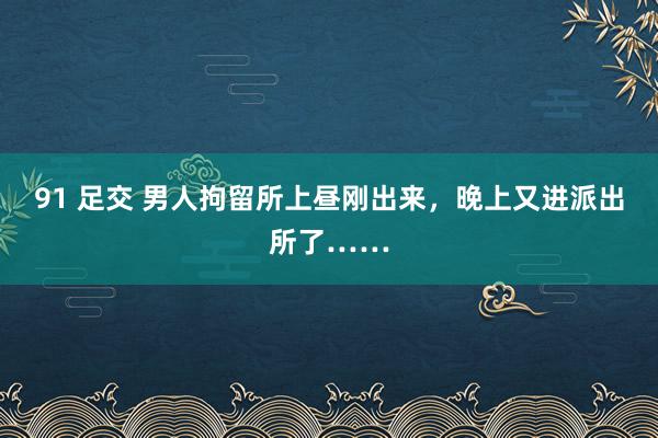 91 足交 男人拘留所上昼刚出来，晚上又进派出所了……