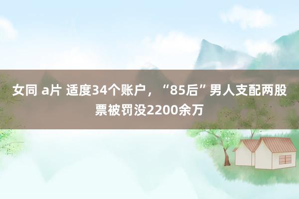 女同 a片 适度34个账户，“85后”男人支配两股票被罚没2200余万