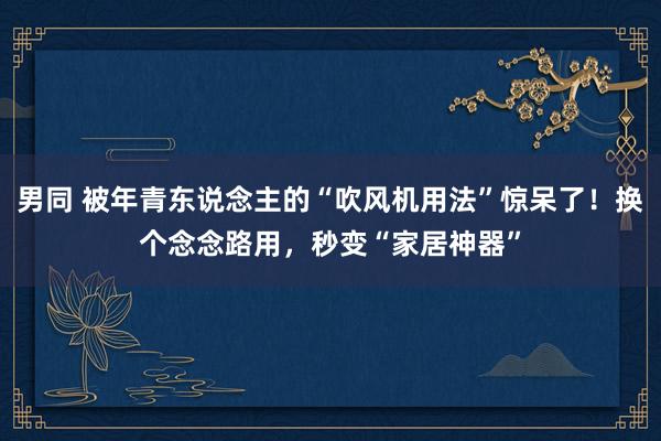 男同 被年青东说念主的“吹风机用法”惊呆了！换个念念路用，秒变“家居神器”