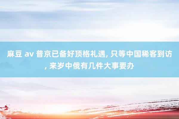 麻豆 av 普京已备好顶格礼遇， 只等中国稀客到访， 来岁中俄有几件大事要办