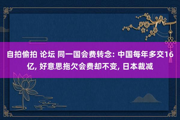 自拍偷拍 论坛 同一国会费转念: 中国每年多交16亿， 好意思拖欠会费却不变， 日本裁减