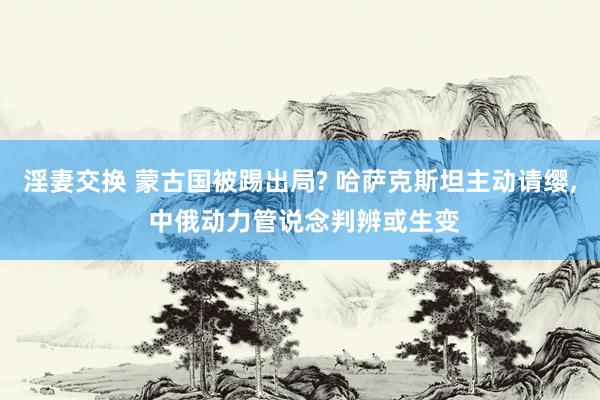 淫妻交换 蒙古国被踢出局? 哈萨克斯坦主动请缨， 中俄动力管说念判辨或生变