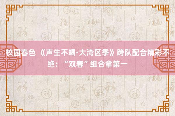 校园春色 《声生不竭·大湾区季》跨队配合精彩不绝：“双春”组合拿第一