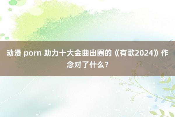 动漫 porn 助力十大金曲出圈的《有歌2024》作念对了什么？