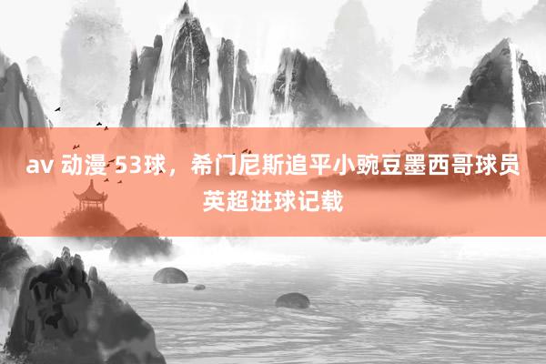 av 动漫 53球，希门尼斯追平小豌豆墨西哥球员英超进球记载