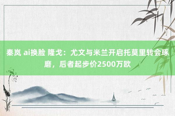 秦岚 ai换脸 隆戈：尤文与米兰开启托莫里转会琢磨，后者起步价2500万欧