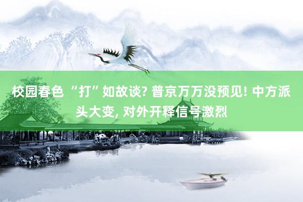 校园春色 “打”如故谈? 普京万万没预见! 中方派头大变， 对外开释信号激烈