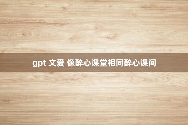 gpt 文爱 像醉心课堂相同醉心课间