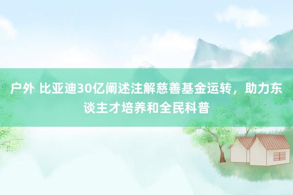 户外 比亚迪30亿阐述注解慈善基金运转，助力东谈主才培养和全民科普