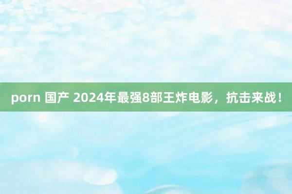 porn 国产 2024年最强8部王炸电影，抗击来战！