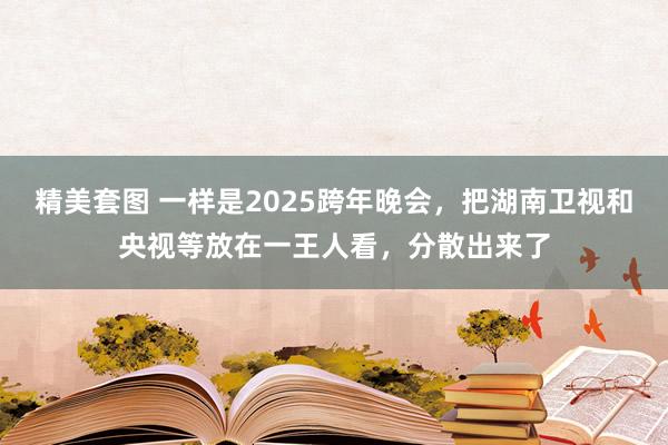 精美套图 一样是2025跨年晚会，把湖南卫视和央视等放在一王人看，分散出来了