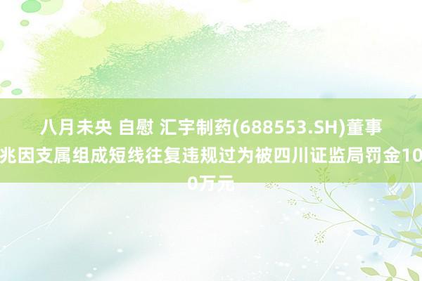 八月未央 自慰 汇宇制药(688553.SH)董事长丁兆因支属组成短线往复违规过为被四川证监局罚金10万元