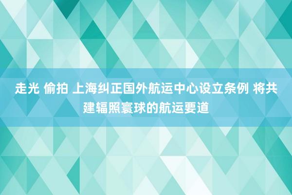 走光 偷拍 上海纠正国外航运中心设立条例 将共建辐照寰球的航运要道