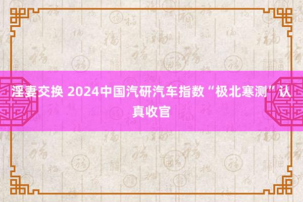 淫妻交换 2024中国汽研汽车指数“极北寒测”认真收官