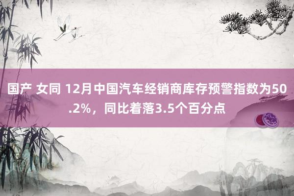 国产 女同 12月中国汽车经销商库存预警指数为50.2%，同比着落3.5个百分点