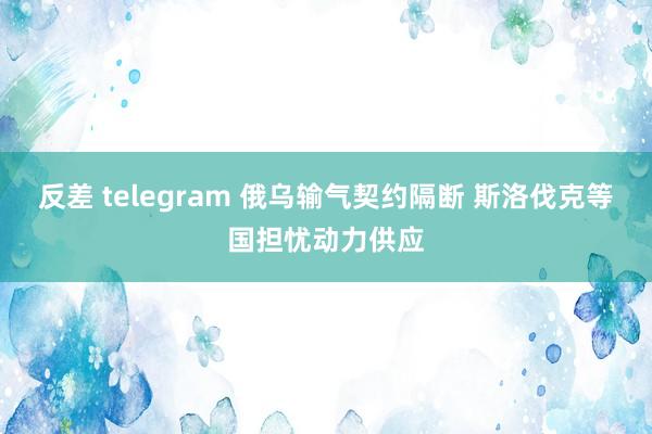 反差 telegram 俄乌输气契约隔断 斯洛伐克等国担忧动力供应