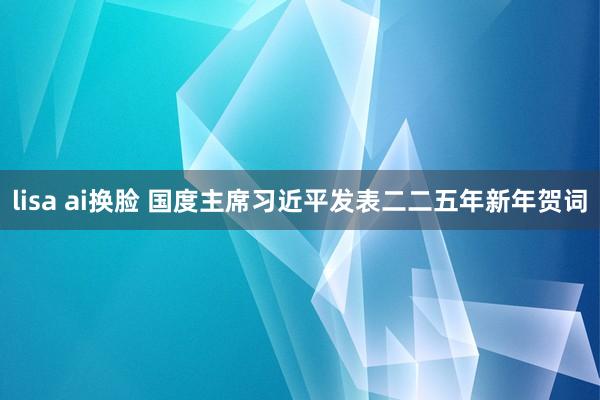 lisa ai换脸 国度主席习近平发表二二五年新年贺词