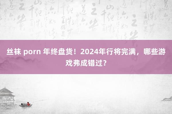 丝袜 porn 年终盘货！2024年行将完满，哪些游戏弗成错过？