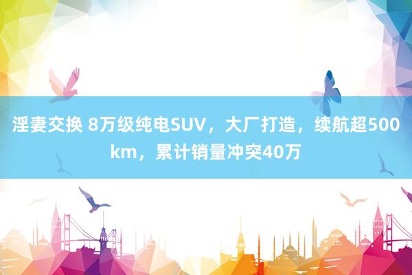 淫妻交换 8万级纯电SUV，大厂打造，续航超500km，累计销量冲突40万