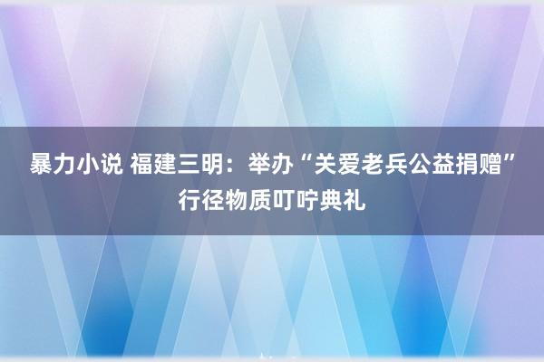 暴力小说 福建三明：举办“关爱老兵公益捐赠”行径物质叮咛典礼