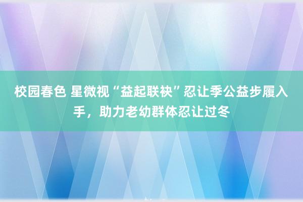 校园春色 星微视“益起联袂”忍让季公益步履入手，助力老幼群体忍让过冬