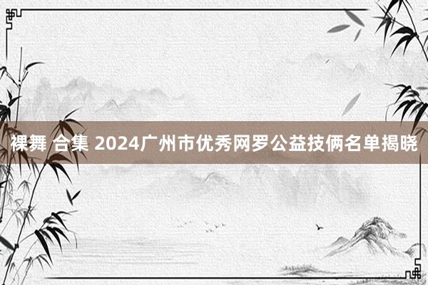 裸舞 合集 2024广州市优秀网罗公益技俩名单揭晓