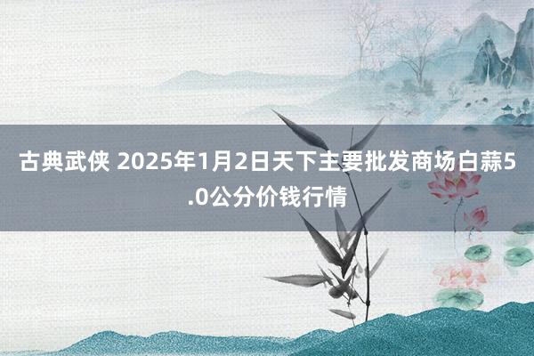 古典武侠 2025年1月2日天下主要批发商场白蒜5.0公分价钱行情