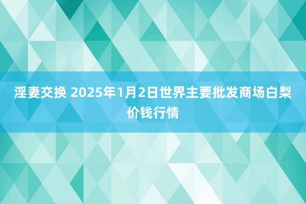 淫妻交换 2025年1月2日世界主要批发商场白梨价钱行情