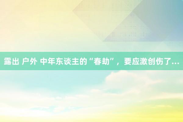 露出 户外 中年东谈主的“春劫”，要应激创伤了...