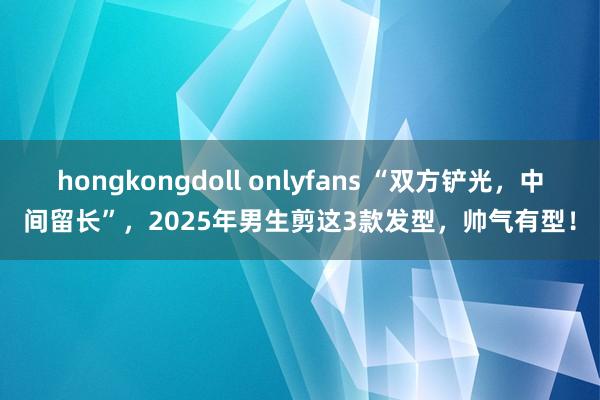 hongkongdoll onlyfans “双方铲光，中间留长”，2025年男生剪这3款发型，帅气有型！