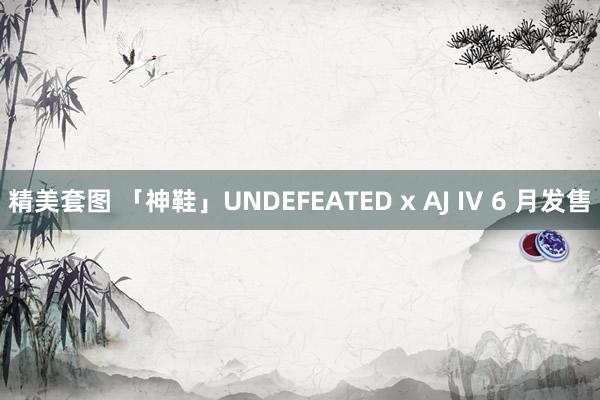 精美套图 「神鞋」UNDEFEATED x AJ IV 6 月发售