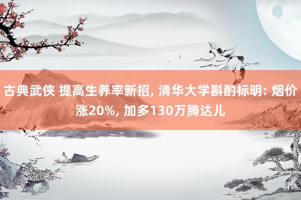 古典武侠 提高生养率新招， 清华大学斟酌标明: 烟价涨20%， 加多130万腾达儿