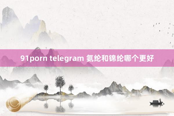 91porn telegram 氨纶和锦纶哪个更好