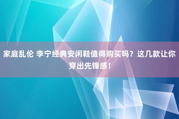 家庭乱伦 李宁经典安闲鞋值得购买吗？这几款让你穿出先锋感！