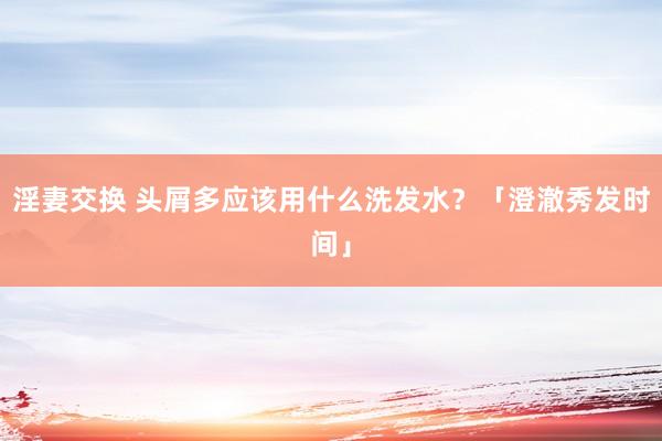 淫妻交换 头屑多应该用什么洗发水？「澄澈秀发时间」