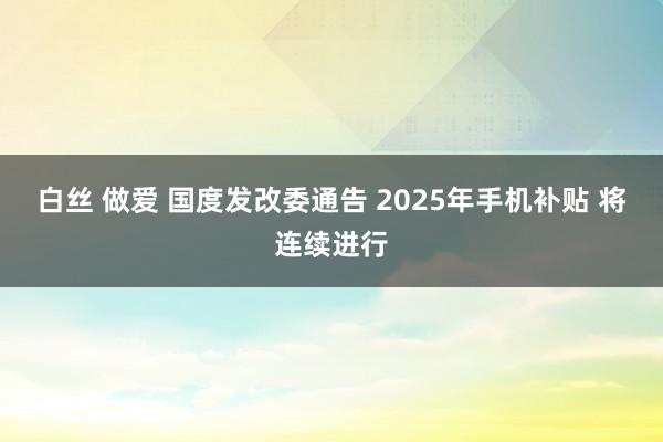 白丝 做爱 国度发改委通告 2025年手机补贴 将连续进行