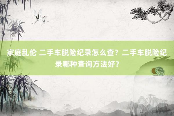 家庭乱伦 二手车脱险纪录怎么查？二手车脱险纪录哪种查询方法好？