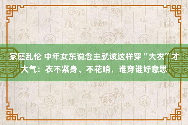 家庭乱伦 中年女东说念主就该这样穿“大衣”才大气：衣不紧身、不花哨，谁穿谁好意思