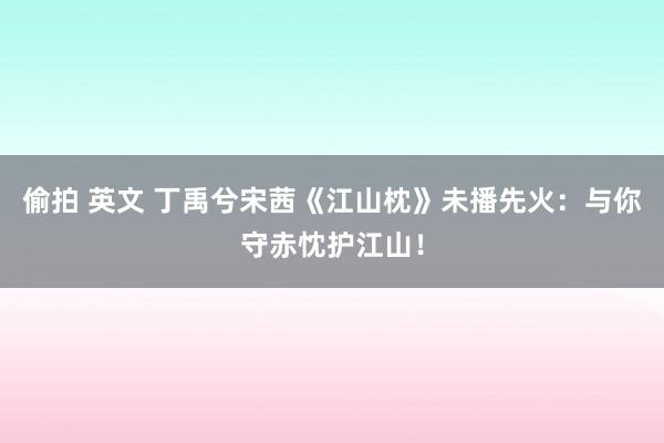 偷拍 英文 丁禹兮宋茜《江山枕》未播先火：与你守赤忱护江山！