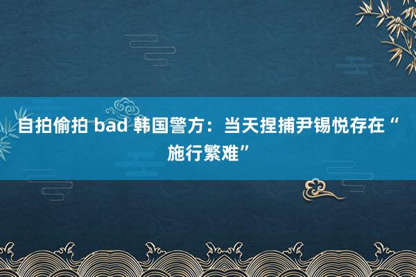 自拍偷拍 bad 韩国警方：当天捏捕尹锡悦存在“施行繁难”