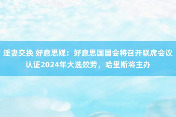 淫妻交换 好意思媒：好意思国国会将召开联席会议认证2024年大选效劳，哈里斯将主办