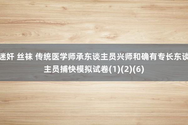 迷奸 丝袜 传统医学师承东谈主员兴师和确有专长东谈主员捕快模拟试卷(1)(2)(6)