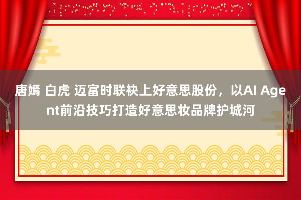 唐嫣 白虎 迈富时联袂上好意思股份，以AI Agent前沿技巧打造好意思妆品牌护城河